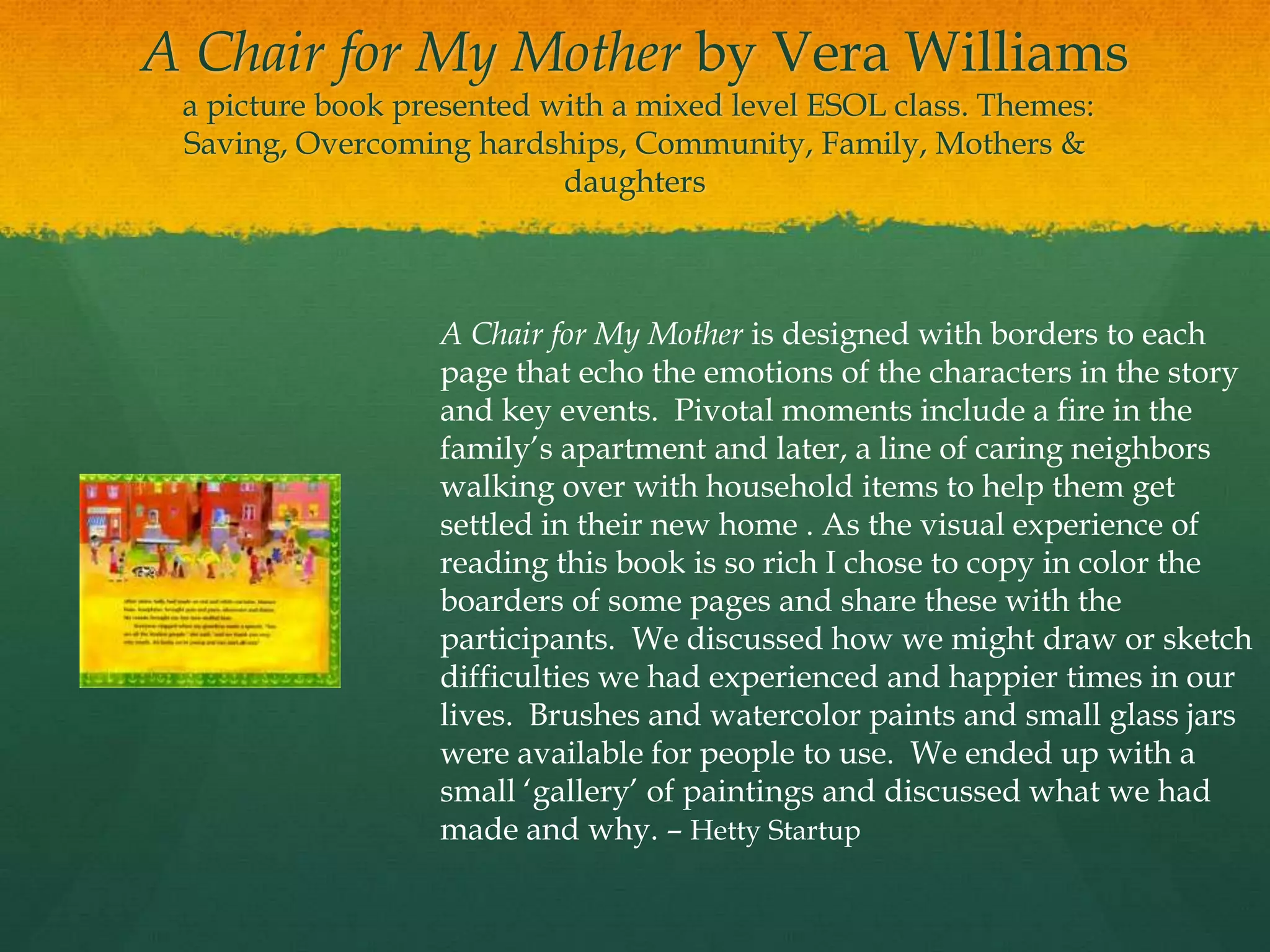 A Chair for My Mother by Vera Williams
 a picture book presented with a mixed level ESOL class. Themes:
 Saving, Overcoming hardships, Community, Family, Mothers &
                           daughters



                  A Chair for My Mother is designed with borders to each
                  page that echo the emotions of the characters in the story
                  and key events. Pivotal moments include a fire in the
                  family‟s apartment and later, a line of caring neighbors
                  walking over with household items to help them get
                  settled in their new home . As the visual experience of
                  reading this book is so rich I chose to copy in color the
                  boarders of some pages and share these with the
                  participants. We discussed how we might draw or sketch
                  difficulties we had experienced and happier times in our
                  lives. Brushes and watercolor paints and small glass jars
                  were available for people to use. We ended up with a
                  small „gallery‟ of paintings and discussed what we had
                  made and why. – Hetty Startup
 