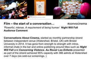 Film – the start of a conversation… #convocinema
'Powerful, intense. A requirement of being human’ Night Will Fall
Audience Comment
Conversations About Cinema, started as monthly partnership strand
between independent venue (Watershed, Bristol, UK) with Bristol
University in 2014. It has gone from strength to strength with intros,
informal chats in the bar and online publishing around titles such as Night
Will Fall and Concerning Violence. Au Revoir Les Enfants presented
as part of the strand achieved 95% capacity with 386 admits at Watershed
over 7 days (six sold-out screenings. )
 