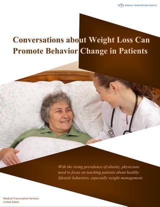 www.medicaltranscriptionservicecompany.com 918-221-7809
With the rising prevalence of obesity, physicians
need to focus on teaching patients about healthy
lifestyle behaviors, especially weight management.
Conversations about Weight Loss Can
Promote Behavior Change in Patients
Medical Transcription Services
United States
 
