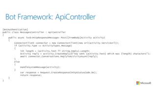 Bot Framework: ApiController
[BotAuthentication]
public class MessagesController : ApiController
{
public async Task<HttpResponseMessage> Post([FromBody]Activity activity)
{
ConnectorClient connector = new ConnectorClient(new Uri(activity.ServiceUrl));
if (activity.Type == ActivityTypes.Message)
{
int length = (activity.Text ?? string.Empty).Length;
Activity reply = activity.CreateReply($"You sent {activity.Text} which was {length} characters");
await connector.Conversations.ReplyToActivityAsync(reply);
}
else
{
HandleSystemMessage(activity);
}
var response = Request.CreateResponse(HttpStatusCode.OK);
return response;
}
}
 