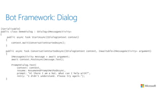 Bot Framework: Dialog
[Serializable]
public class DemoDialog : IDialog<IMessageActivity>
{
public async Task StartAsync(IDialogContext context)
{
context.Wait(ConversationStartedAsync);
}
public async Task ConversationStartedAsync(IDialogContext context, IAwaitable<IMessageActivity> argument)
{
IMessageActivity message = await argument;
await context.PostAsync(message.Text);
PromptDialog.Text(
context: context,
resume: ResumeAndPromptMethodAsync,
prompt: "Hi there I am a bot. What can I help with?",
retry: "I didn't understand. Please try again.");
}
 