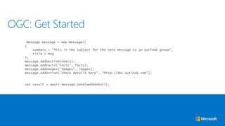 Message message = new Message()
{
summary = "This is the subject for the sent message to an outlook group",
title = msg
};
message.AddSection(nSec1);
message.AddFacts("Facts", facts);
message.AddImages("Images", images);
message.AddAction("check details here", "http://dev.outlook.com");
var result = await message.Send(webhookUrl);
OGC: Get Started
 