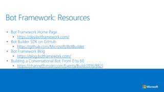• Bot Framework Home Page
• https://dev.botframework.com/
• Bot Builder SDK on GitHub
• https://github.com/Microsoft/BotBuilder
• Bot Framework Blog
• https://blog.botframework.com/
• Building a Conversational Bot: From 0 to 60
• https://channel9.msdn.com/Events/Build/2016/B821
Bot Framework: Resources
 