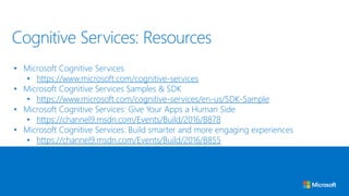 • Microsoft Cognitive Services
• https://www.microsoft.com/cognitive-services
• Microsoft Cognitive Services Samples & SDK
• https://www.microsoft.com/cognitive-services/en-us/SDK-Sample
• Microsoft Cognitive Services: Give Your Apps a Human Side
• https://channel9.msdn.com/Events/Build/2016/B878
• Microsoft Cognitive Services: Build smarter and more engaging experiences
• https://channel9.msdn.com/Events/Build/2016/B855
Cognitive Services: Resources
 