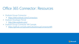 • Outlook Group Connector
• https://dev.outlook.com/Connectors
• Outlook Developer Portal
• http://dev.outlook.com/
• Outlook Group Connector API Sample
• https://github.com/jdruid/OutlookGroupConnectorAPI
Office 365 Connector: Resources
 