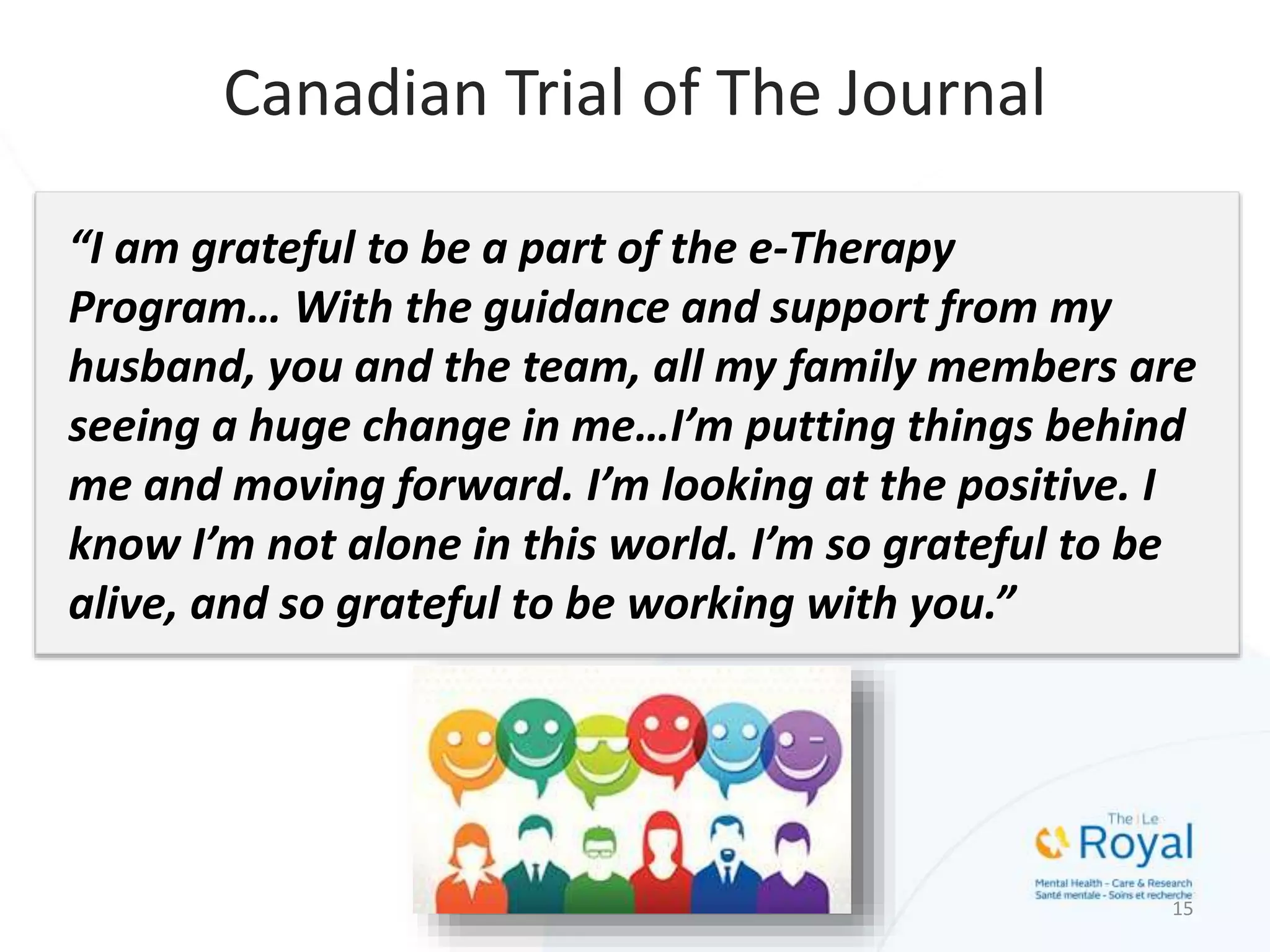 15
Canadian Trial of The Journal
“I am grateful to be a part of the e-Therapy
Program… With the guidance and support from my
husband, you and the team, all my family members are
seeing a huge change in me…I’m putting things behind
me and moving forward. I’m looking at the positive. I
know I’m not alone in this world. I’m so grateful to be
alive, and so grateful to be working with you.”
 