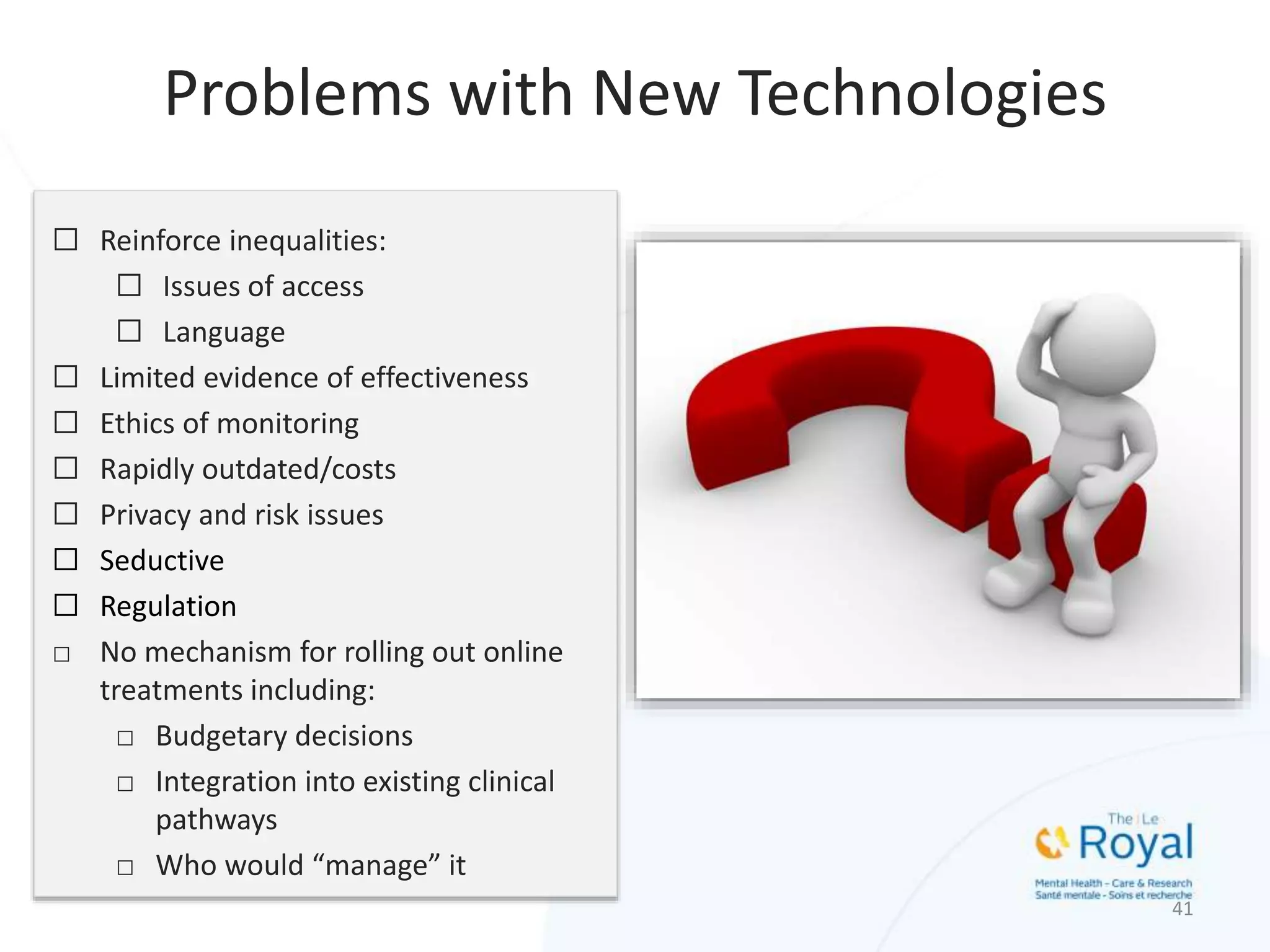 ☐ Reinforce inequalities:
☐ Issues of access
☐ Language
☐ Limited evidence of effectiveness
☐ Ethics of monitoring
☐ Rapidly outdated/costs
☐ Privacy and risk issues
☐ Seductive
☐ Regulation
□ No mechanism for rolling out online
treatments including:
□ Budgetary decisions
□ Integration into existing clinical
pathways
□ Who would “manage” it
41
Problems with New Technologies
 