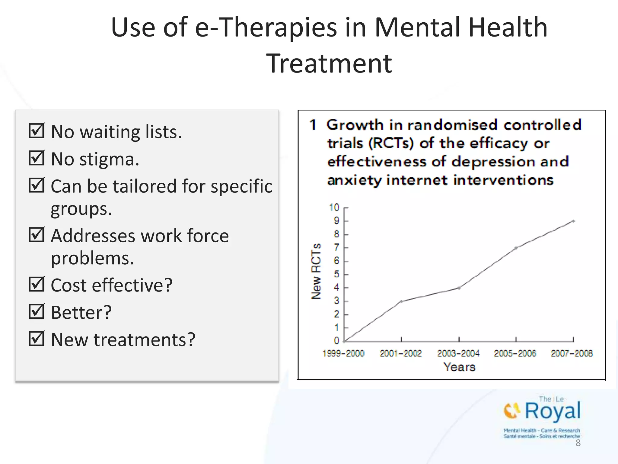  No waiting lists.
 No stigma.
 Can be tailored for specific
groups.
 Addresses work force
problems.
 Cost effective?
 Better?
 New treatments?
8
Use of e-Therapies in Mental Health
Treatment
 