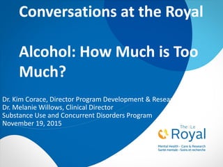 Conversations at the Royal
Alcohol: How Much is Too
Much?
Dr. Kim Corace, Director Program Development & Research
Dr. Melanie Willows, Clinical Director
Substance Use and Concurrent Disorders Program
November 19, 2015
 