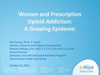 Women and Prescription 
Opioid Addiction: 
A Growing Epidemic 
Kim Corace, Ph.D., C. Psych, 
Director, Research and Program Development 
Melanie Willows, B.Sc. M.D. C.C.F.P. C.A.S.A.M. C.C.S.A.M. 
Clinical Director 
Substance Use and Concurrent Disorders Program 
Royal Ottawa Health Care Group 
October 23, 2014 
 