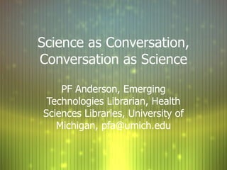 Science as Conversation, Conversation as Science PF Anderson, Emerging Technologies Librarian, Health Sciences Libraries, University of Michigan, pfa@umich.edu 