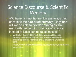 Science Discourse & Scientific Memory “ We have to map the archival pathways that constitute the  scientific memory . Only then will we be able to develop strategies that meld with the ongoing practice of science, instead of just cleaning up its messes.” McCarthy, Gavan; Sherratt, Tim. Mapping Scientific Memory:  understanding the role of record-keeping in scientific practice. Archives and Manuscripts  2 4( 1 ) May 1996, < http://www.asap.unimelb.edu.au/pubs/articles/gjm/mapscimem.htm> 