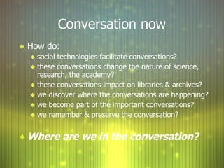 Conversation now How do: social technologies facilitate conversations? these conversations change the nature of science, research, the academy? these conversations impact on libraries & archives? we discover where the conversations are happening? we become part of the important conversations? we remember & preserve the conversation? Where are we in the conversation? 