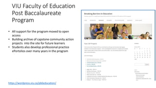 VIU Faculty of Education
Post Baccalaureate
Program
• All support for the program moved to open
access
• Building archive of capstone community action
projects into the site for future learners
• Students also develop professional practice
ePortolios over many years in the program
https://wordpress.viu.ca/pb6education/
 
