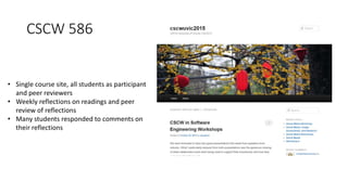 CSCW 586
• Single course site, all students as participant
and peer reviewers
• Weekly reflections on readings and peer
review of reflections
• Many students responded to comments on
their reflections
 