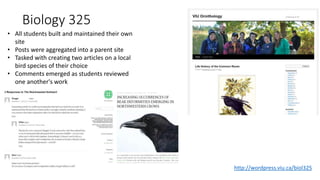 Biology 325
• All students built and maintained their own
site
• Posts were aggregated into a parent site
• Tasked with creating two articles on a local
bird species of their choice
• Comments emerged as students reviewed
one another's work
http://wordpress.viu.ca/biol325
 