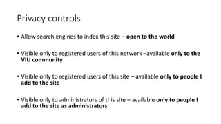 Privacy controls
• Allow search engines to index this site – open to the world
• Visible only to registered users of this network –available only to the
VIU community
• Visible only to registered users of this site – available only to people I
add to the site
• Visible only to administrators of this site – available only to people I
add to the site as administrators
 