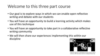 Welcome to this three part course
• Our goal is to explore ways in which we can enable open reflective
writing and debate with our students
• You will have an opportunity to build a learning activity which makes
use of this technique
• You will have an opportunity to take part in a collaborative reflective
writing community
• We will then share our experiences implementing this within our
discipline
Image from Ng'ambi, D. (2010) Mobile Learning in Africa: a case of
anonymous SMS http://www.slideshare.net/Ngambi1MLearning/
 