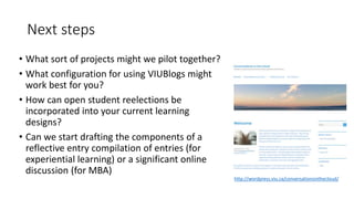 Next steps
• What sort of projects might we pilot together?
• What configuration for using VIUBlogs might
work best for you?
• How can open student reelections be
incorporated into your current learning
designs?
• Can we start drafting the components of a
reflective entry compilation of entries (for
experiential learning) or a significant online
discussion (for MBA)
http://wordpress.viu.ca/conversationsinthecloud/
 