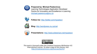 This work is licensed under the Creative Commons Attribution 4.0
International License. To view a copy of this license, visit
http://creativecommons.org/licenses/by/4.0
Prepared by: Michael Paskevicius
Learning Technologies Application Developer
Centre for Innovation and Excellence in Learning
michael.paskevicus@viu.ca
Follow me: http://twitter.com/mpaskevi
Blog: http://wordpress.viu.ca/ciel
Presentations: http://www.slideshare.net/mpaskevi
 