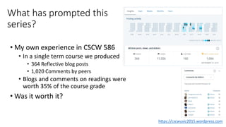 What has prompted this
series?
• My own experience in CSCW 586
• In a single term course we produced
• 364 Reflective blog posts
• 1,020 Comments by peers
• Blogs and comments on readings were
worth 35% of the course grade
• Was it worth it?
https://cscwuvic2015.wordpress.com
 