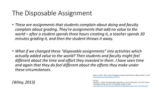 The Disposable Assignment
• These are assignments that students complain about doing and faculty
complain about grading. They’re assignments that add no value to the
world – after a student spends three hours creating it, a teacher spends 30
minutes grading it, and then the student throws it away.
• What if we changed these “disposable assignments” into activities which
actually added value to the world? Then students and faculty might feel
different about the time and effort they invested in them. I have seen time
and again that they do feel different about the efforts they make under
these circumstances.
(Wiley, 2013)
Wiley, D. (2013). What is Open Pedagogy? Iterating Toward Openness Blog, October 21, 2013.
http://opencontent.org/blog/archives/2975
Also see:
Hendricks, C. (2015). Non-Disposable Assignments in Intro To Philosophy. You're The Teacher:
Teaching & Learning, and SoTL, in Philosophy, August 18, 2015.
http://blogs.ubc.ca/chendricks/2015/08/18/non-disposable-assignments-intro-philosophy/
 