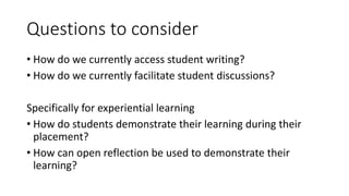 Questions to consider
• How do we currently access student writing?
• How do we currently facilitate student discussions?
Specifically for experiential learning
• How do students demonstrate their learning during their
placement?
• How can open reflection be used to demonstrate their
learning?
 