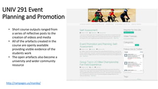 UNIV 291 Event
Planning and Promotion
• Short course outputs ranged from
a series of reflective posts to the
creation of videos and media
• All of the artefacts created in the
course are openly available
providing visible evidence of the
students work
• The open artefacts also become a
university and wider community
resource
http://rampages.us/manika/
 