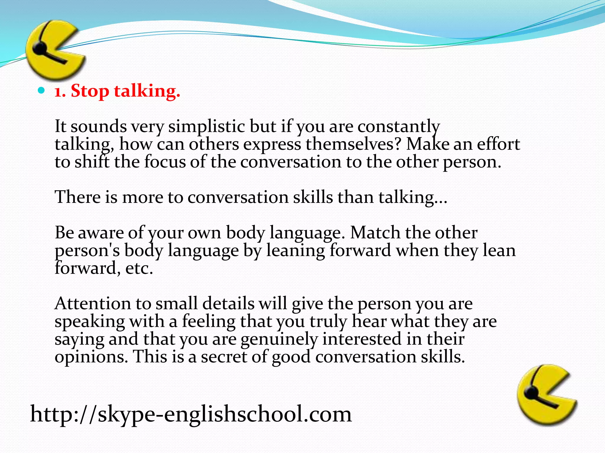 1. Stop talking.It sounds very simplistic but if you are constantly talking, how can others express themselves? Make an effort to shift the focus of the conversation to the other person.There is more to conversation skills than talking...Be aware of your own body language. Match the other person's body language by leaning forward when they lean forward, etc.Attention to small details will give the person you are speaking with a feeling that you truly hear what they are saying and that you are genuinely interested in their opinions. This is a secret of good conversation skills.http://skype-englishschool.com