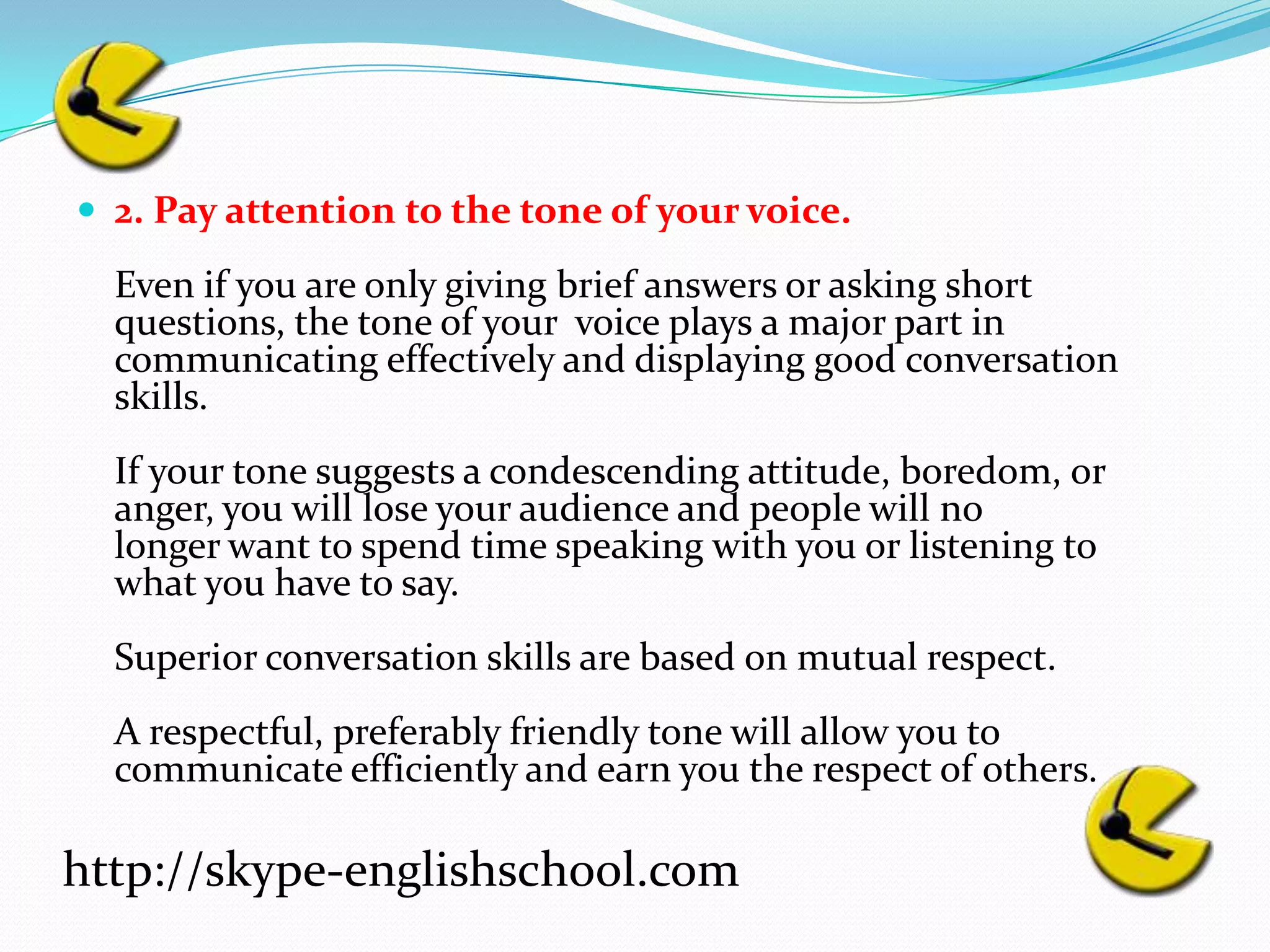 2. Pay attention to the tone of your voice.Even if you are only giving brief answers or asking short questions, the tone of your  voice plays a major part in communicating effectively and displaying good conversationskills.If your tone suggests a condescending attitude, boredom, or anger, you will lose your audience and people will no longer want to spend time speaking with you or listening to what you have to say.Superior conversation skills are based on mutual respect.A respectful, preferably friendly tone will allow you to communicate efficiently and earn you the respect of others.http://skype-englishschool.com