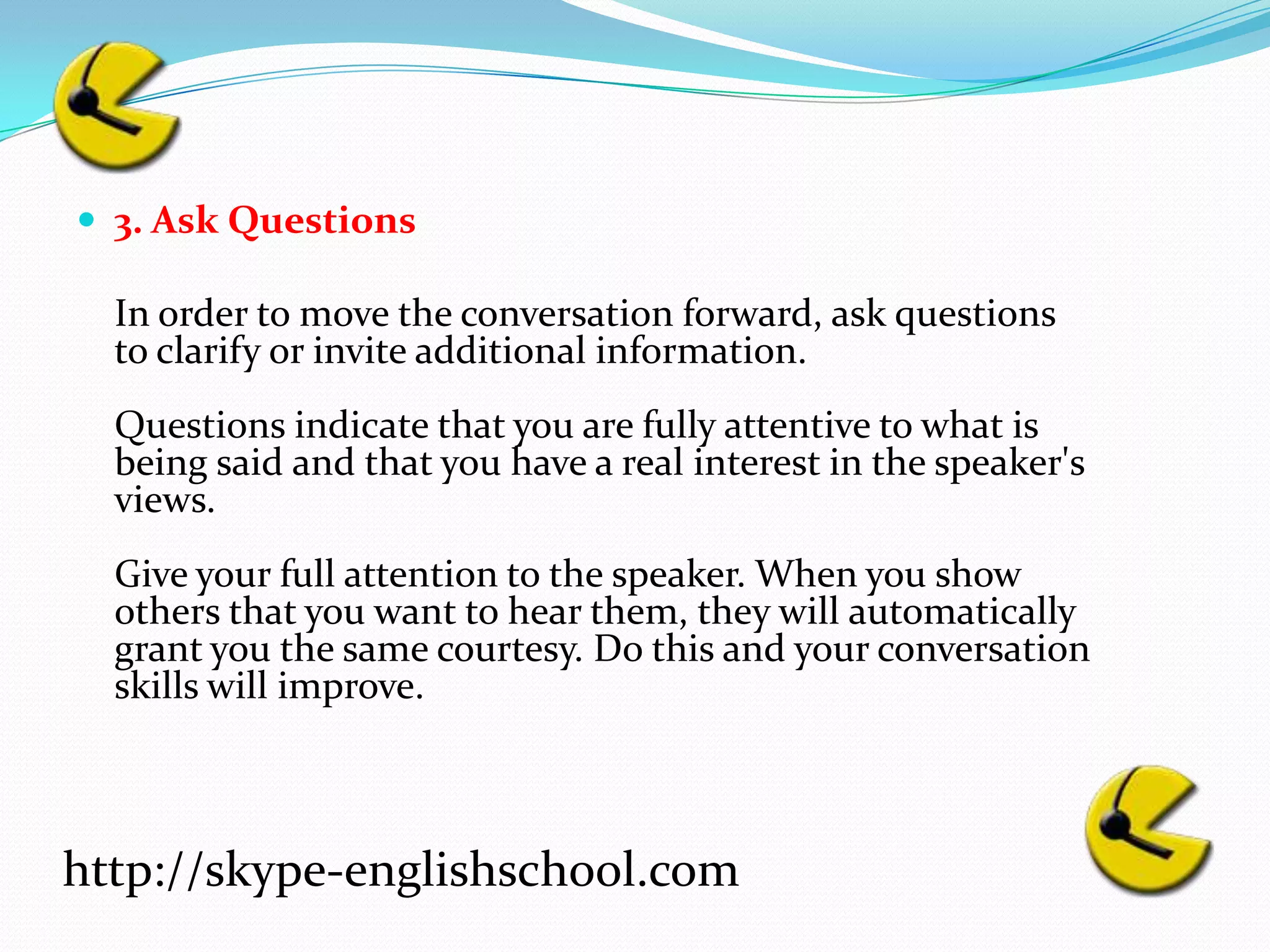3. Ask Questions	In order to move the conversation forward, ask questions to clarify or invite additional information. Questions indicate that you are fully attentive to what is being said and that you have a real interest in the speaker's views.Give your full attention to the speaker. When you show others that you want to hear them, they will automatically grant you the same courtesy. Do this and your conversation skills will improve.http://skype-englishschool.com