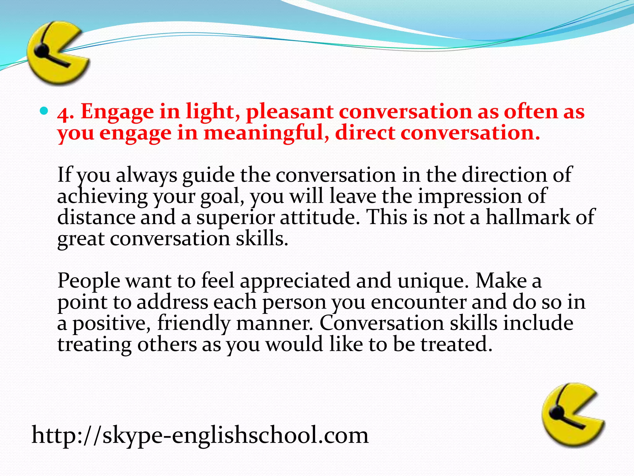4. Engage in light, pleasant conversation as often as you engage in meaningful, direct conversation.If you always guide the conversation in the direction of achieving your goal, you will leave the impression of distance and a superior attitude. This is not a hallmark of great conversation skills.People want to feel appreciated and unique. Make a point to address each person you encounter and do so in a positive, friendly manner. Conversation skills include treating others as you would like to be treated.http://skype-englishschool.com