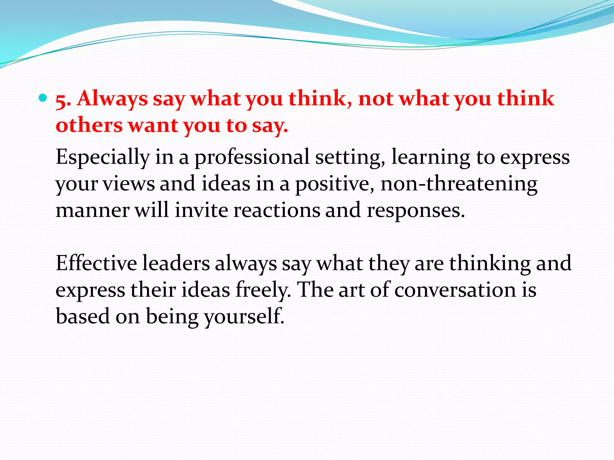 5. Always say what you think, not what you think others want you to say. 	Especially in a professional setting, learning to express your views and ideas in a positive, non-threatening manner will invite reactions and responses.Effective leaders always say what they are thinking and express their ideas freely. The art of conversation is based on being yourself.
