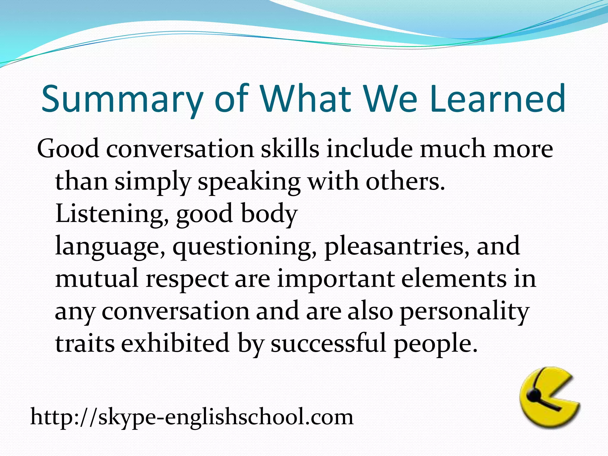Summary of What We LearnedGood conversation skills include much more than simply speaking with others. Listening, good body language, questioning, pleasantries, and mutual respect are important elements in any conversation and are also personality traits exhibited by successful people.http://skype-englishschool.com