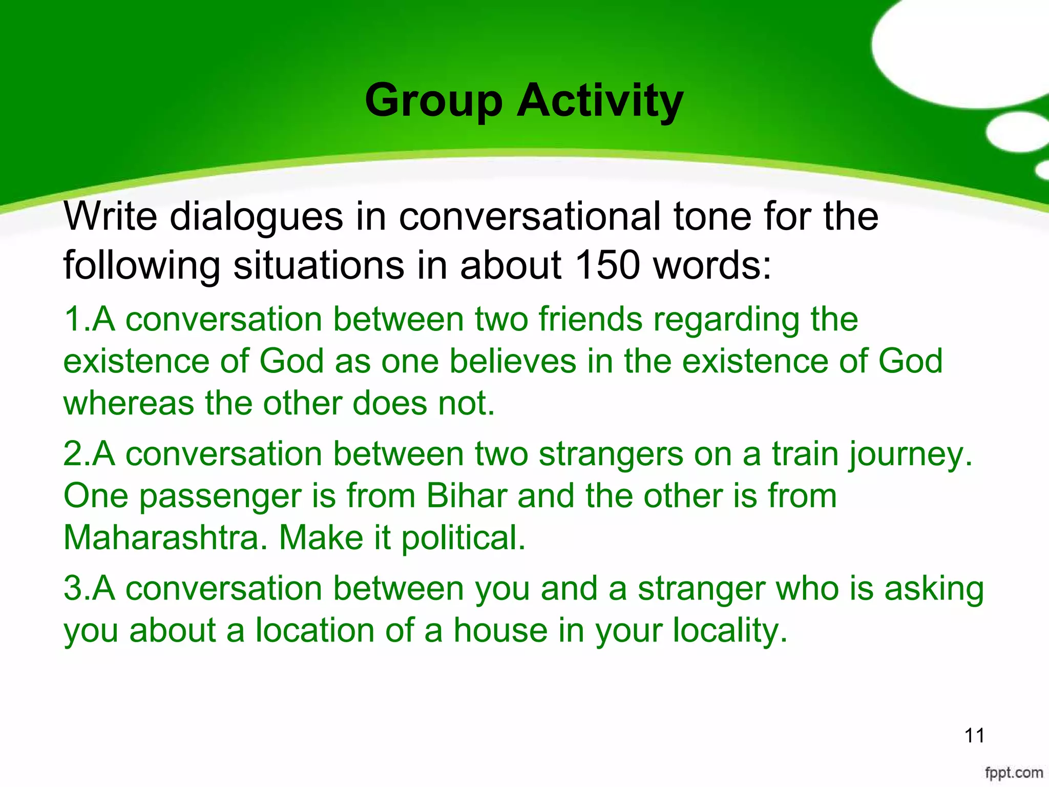 Group Activity

Write dialogues in conversational tone for the
following situations in about 150 words:
1.A conversation between two friends regarding the
existence of God as one believes in the existence of God
whereas the other does not.
2.A conversation between two strangers on a train journey.
One passenger is from Bihar and the other is from
Maharashtra. Make it political.
3.A conversation between you and a stranger who is asking
you about a location of a house in your locality.

                                                        11
 