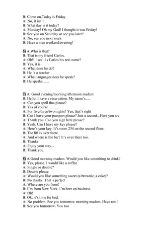 B: Come on.Today is Friday
A: No, it isn’t.
B: What day is it today?
A: Monday! Oh my God! I thought it was Friday!
B: See you on Saturday or see you later?
A: No, see you next week
B: Have a nice weekend/evening!
6) A:Who is that?
B: That is my friend Carlos.
A: Oh!! I see...Is Carlos his real name?
B: Yes, it is
A: What does he do?
B: He ‘s a teacher
A: What languages does he speak?
B: He speaks.......
7) A: Good evening/morning/afternoon madam
B: Hello, I have a reservation. My name’s.....
A: Can you spell that please?
B: Yes of course............
A: For five/three/two nights? Yes, that’s right
B: Can I have your passport please? Just a second...Here you are
A: Thank you. Can you sign here please?
B: Yeah. Can I have my key please?
A: Here’s your key. It’s room 234 on the second floor.
B: The lift is over there.
A: And where is the bar? It’s over there too.
B: Thanks
A: Enjoy your stay...
B: Thank you.
8) A:Good morning madam. Would you like something to drink?
B: Yes, please. I would like a coffee
A: Single or double?
B: Double please
A: Would you like something sweet (a brownie, a cake)?
B: No thanks. That’s perfect
A: Where are you from?
B: I’m from New York. I’m here on business
A: Oh!
B: Ok, it’s time for bed.
A: No problem. See you tomorrow morning madam. Have rest!
B: See you tomorrow. You too
 