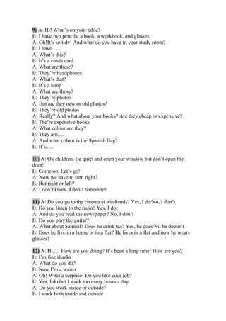 9) A: Hi! What’s on your table?
B: I have two pencils, a book, a workbook, and glasses.
A: Oh!It’s so tidy! And what do you have in your study room?
B: I have.......
A: What’s this?
B: It’s a credit card.
A: What are these?
B: They’re headphones
A: What’s that?
B: It’s a lamp
A: What are those?
B: They’re photos
A: But are they new or old photos?
B: They’re old photos
A: Really? And what about your books? Are they cheap or expensive?
B: The’re expensive books
A: What colour are they?
B: They are.....
A: And what colour is the Spanish flag?
B: It’s......
10) A: Ok children. Be quiet and open your window but don’t open the
door!
B: Come on. Let’s go!
A: Now we have to turn right?
B: But right or left?
A: I don’t know. I don’t remember
11) A: Do you go to the cinema at weekends? Yes, I do/No, I don’t
B: Do you listen to the radio? Yes, I do.
A: And do you read the newspaper? No, I don’t
B: Do you play the guitar?
A: What about Samuel? Does he drink tea? Yes, he does/No he doesn’t
B: Does he live in a house or in a flat? He lives in a flat and now he wears
glasses!
12) A: Hi....! How are you doing? It’s been a long time! How are you?
B: I’m fine thanks
A: What do you do?
B: Now I’m a waiter
A: Oh! What a surprise! Do you like your job?
B: Yes, I do but I work too many hours a day
A: Do you work inside or outside?
B: I work both inside and outside
 