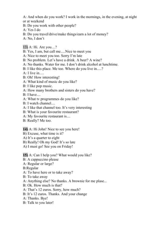 A: And when do you work? I work in the mornings, in the evening, at night
or at weekend
B: Do you work with other people?
A: Yes I do
B: Do you travel/drive/make things/earn a lot of money?
A: No, I don’t
13) A: Hi. Are you....?
B: Yes, I am, but call me.....Nice to meet you
A: Nice to meet you too. Sorry I’m late
B: No problem. Let’s have a drink. A beer? A wine?
A: No thanks. Water for me. I don’t drink alcohol at lunchtime.
B: I like this place. Me too. Where do you live in.....?
A: I live in.....
B: Oh! How interesting!
A: What kind of music do you like?
B: I like pop music.
A: How many brothers and sisters do you have?
B: I have....
A: What tv programmes do you like?
B: I watch channel....
A: I like that channel too. It’s very interesting
B: What is your favourite restaurant?
A: My favourite restaurant is....
B: Really? Me too.
14) A: Hi John! Nice to see you here!
B) Excuse, what time is it?
A) It’s a quarter to eight
B) Really! Oh my God! It’s so late
A) I must go! See you on Friday!
15) A: Can I help you? What would you like?
B: A cappuccino please
A: Regular or large?
B:Regular
A: To have here or to take away?
B: To take away
A: Anything else? No thanks. A brownie for me plase...
B: Ok. How much is that?
A: That’s 12 euros. Sorry, how much?
B: It’s 12 euros. Thanks. And your change
A: Thanks. Bye!
B: Talk to you later!
 