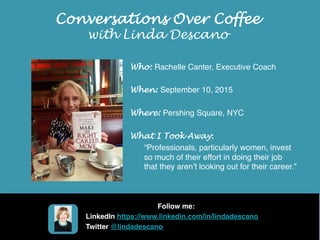 Conversations Over Coffee
with Linda Descano
Who: Rachelle Canter, Executive Coach
When: September 10, 2015
Where: Pershing Square, NYC
What I Took Away:
“Professionals, particularly women, invest
so much of their effort in doing their job
that they aren’t looking out for their career.”
Follow me:
LinkedIn https://www.linkedin.com/in/lindadescano
Twitter @lindadescano
 