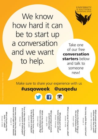 Whether you’re meeting a new colleague or trying to get a study friendship started,
talking to new people can be fun, exciting and at times kind of awkward…
Save yourself the effort and break the ice with one of these cool and cringe-proof
convo starters. And no, there’s not a single mention of the weather!
CONVERSATION STARTERS
TO HELP YOU BREAK THE ICE27
Get to know them…
Get past favourite colours and learn some interesting facts about your new acquaintance.
If you could time travel to
any time, past or future,
where would you go?
If you had to apply for a
reality TV show, which one
would you choose?
What is your favourite ice
cream topping?
What is your favourite
movie quote?
What was the last thing
you bought?
If you could live anywhere
in the world, where would
it be and why?
Do you sing in the shower?
What is your
favourite food?
If you had any super power,
what would it be?
Test their general knowledge…
Impress each other with your knowledge of weird and wonderful facts.
Which animals can last
longer without water
than a camel?
Rats and giraffes
How many eyelids does
a duck have?
3
What are the plastic
things on the end of
shoelaces called?
Aglets
What is a group of
kangaroos called?
A mob
What body part are
all human babies born
without?
Kneecaps
How many spiders does the
average human eat at night
throughout their lifetime?
8
Which is the only country
to have a non-rectangular
flag?
Nepal
According to Tina Turner,
what is the speed limit in
Nutbush?
25 MPH
What is the dot over the
letter ‘i’ called?
A tittle
Try a ‘Did you know…’
If all else fails you can always count on a fun fact to get the conversation going!
You share your birthday
with approximately 9
million other people
in the world
Thomas Edison, the
inventor of the light bulb,
was afraid of the dark
Arachibutyrophobia is
the fear of peanut butter
sticking to the roof of
your mouth
Your thigh bone is
stronger than concrete
A group of rhinos
is called a crash
There are no words in the
dictionary that rhyme
with orange, purple,
silver or month
When you sneeze all your
bodily functions stop, even
your heart
It’s impossible to lick
your elbow
An ostrich’s eye is bigger
than its brain
Sometimes the hardest part of meeting new people is getting the
conversation flowing, but with these convo starters at your disposal
you’ll be chatting up a storm in no time!
Can’t get enough? You’ll find more great conversation starters in our Shy Girls
and Shy Guys Guides to Making Friends, available at social.usq.edu.au.
social.usq.edu.au
CRICOS: QLD00244B NSW02225M TEQSA: PRV12081 13.3.C 06.2017
 