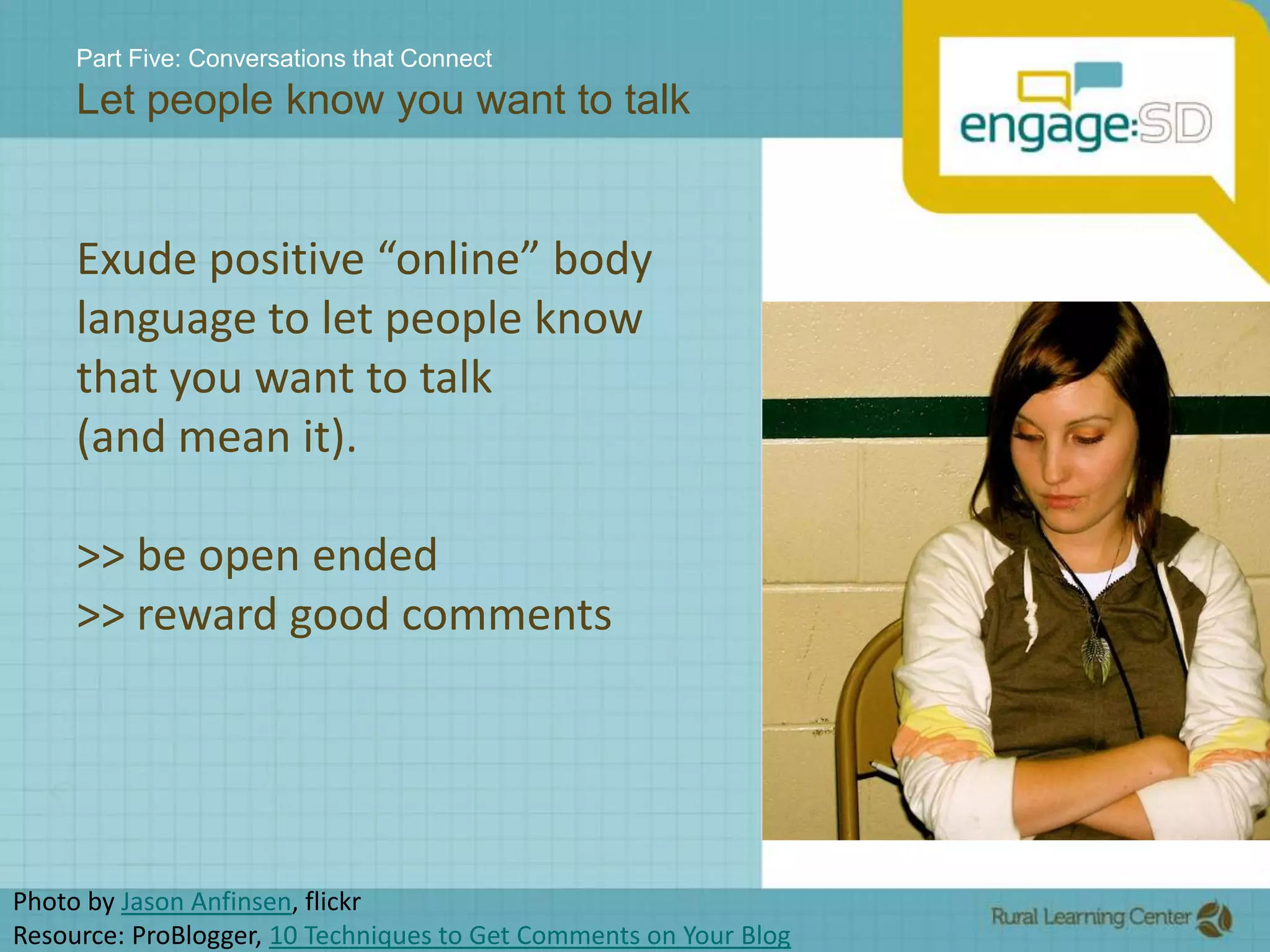 Part Five: Conversations that ConnectLet people know you want to talkExude positive “online” body language to let people know that you want to talk (and mean it).>> be open ended>> reward good commentsPhoto by Jason Anfinsen, flickrResource: ProBlogger, 10 Techniques to Get Comments on Your Blog 