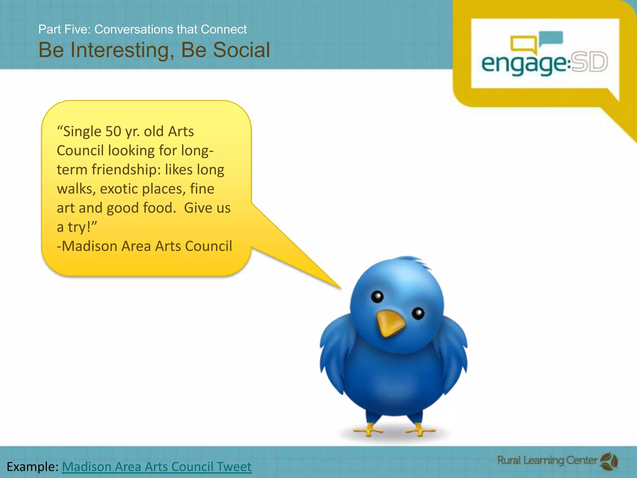 Part Five: Conversations that ConnectBe Interesting, Be Social“Single 50 yr. old Arts Council looking for long-term friendship: likes long walks, exotic places, fine art and good food.  Give us a try!” -Madison Area Arts CouncilExample: Madison Area Arts Council Tweet