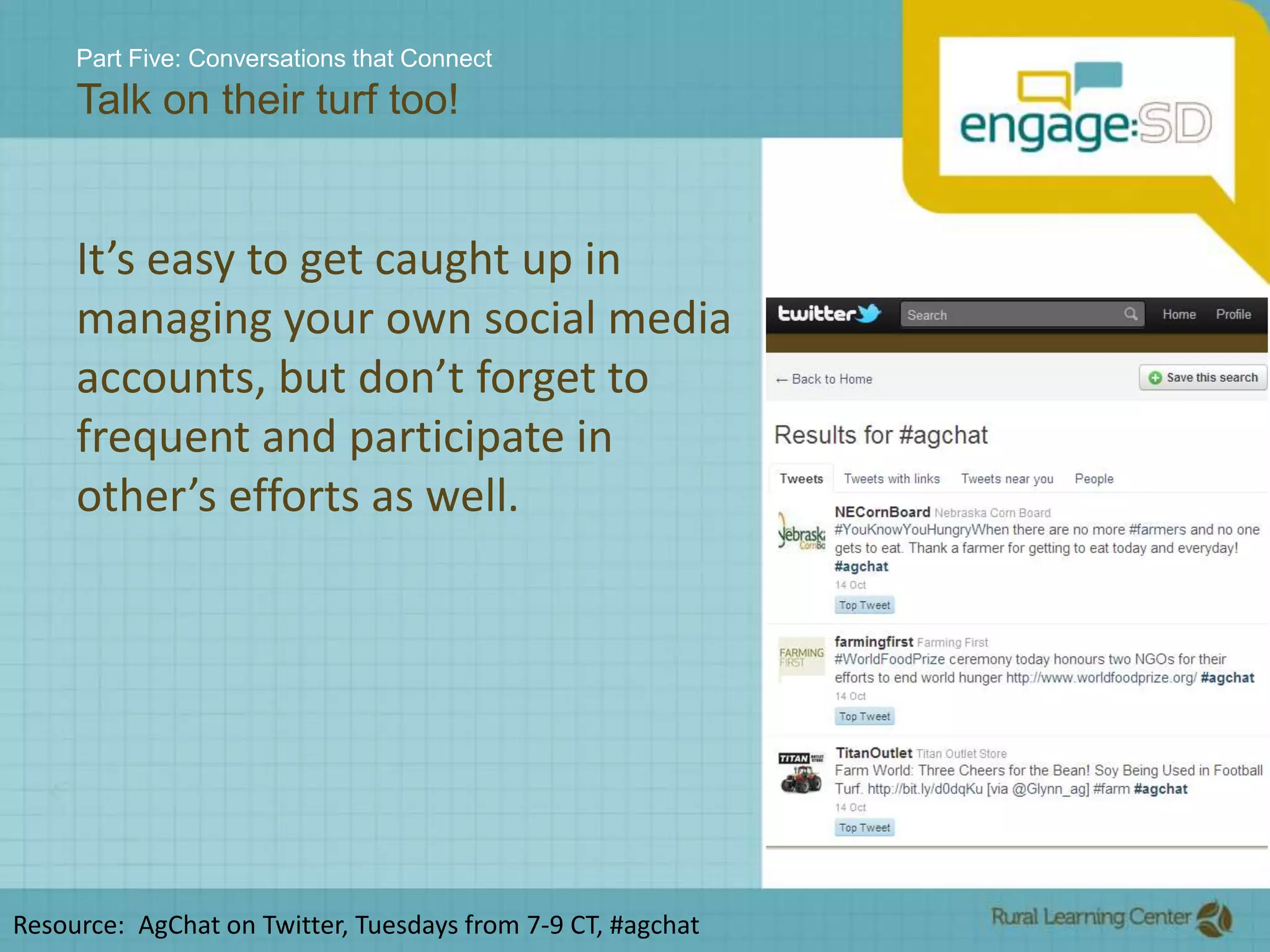 Part Five: Conversations that ConnectTalk on their turf too!It’s easy to get caught up in managing your own social media accounts, but don’t forget to frequent and participate in other’s efforts as well.Resource:  AgChat on Twitter, Tuesdays from 7-9 CT, #agchat