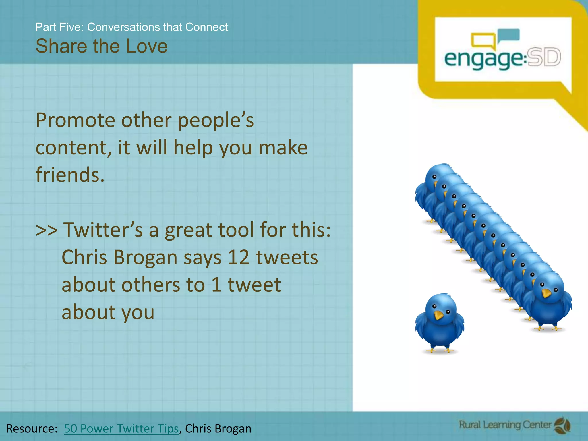 Part Five: Conversations that ConnectShare the LovePromote other people’s content, it will help you make friends.>> Twitter’s a great tool for this:         Chris Brogan says 12 tweets      about others to 1 tweet      about youResource:  50 Power Twitter Tips, Chris Brogan 