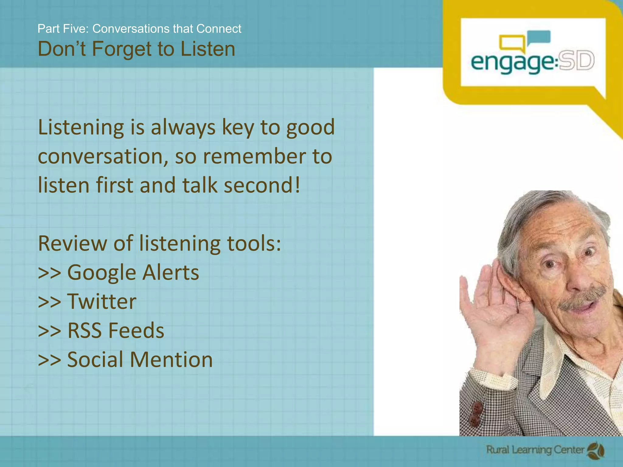 Part Five: Conversations that ConnectDon’t Forget to ListenListening is always key to good conversation, so remember to listen first and talk second!Review of listening tools:>> Google Alerts>> Twitter>> RSS Feeds>> Social Mention