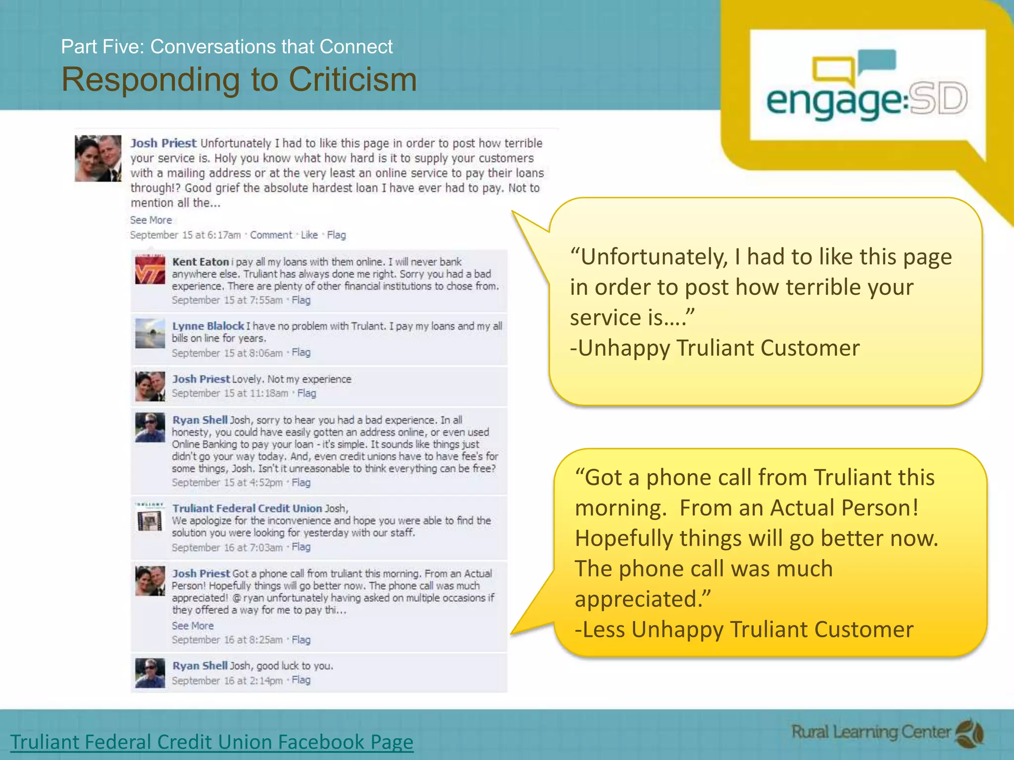 Part Five: Conversations that ConnectResponding to Criticism“Unfortunately, I had to like this page in order to post how terrible your service is….”-Unhappy Truliant Customer“Got a phone call from Truliant this morning.  From an Actual Person!  Hopefully things will go better now.  The phone call was much appreciated.”-Less Unhappy Truliant CustomerTruliant Federal Credit Union Facebook Page