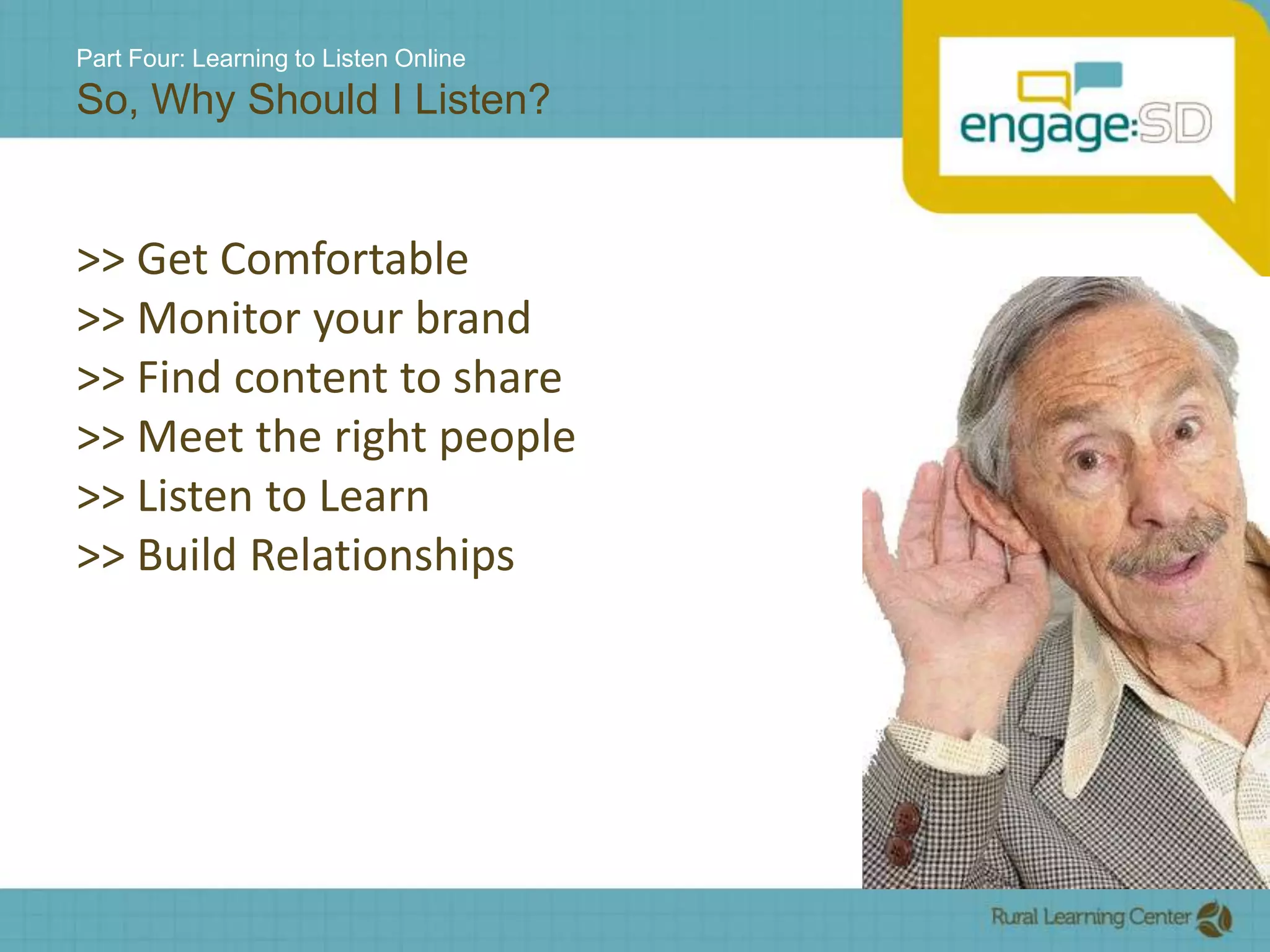 Part Four: Learning to Listen OnlineSo, Why Should I Listen?>> Get Comfortable>> Monitor your brand>> Find content to share>> Meet the right people>> Listen to Learn>> Build Relationships