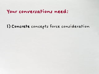 Your conversations need:
1) Concrete concepts force consideration
 