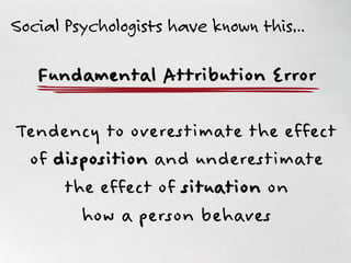 Fundamental Attribution Error
Tendency to overestimate the effect
of disposition and underestimate
the effect of situation on
how a person behaves
Social Psychologists have known this…
 