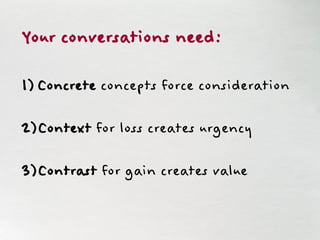 Your conversations need:
1) Concrete concepts force consideration
2) Context for loss creates urgency
3) Contrast for gain creates value
 
